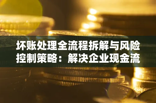 北京坏账处理全流程拆解与风险控制策略：解决企业现金流顽疾的实战指南