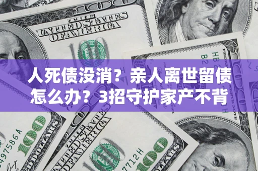 北京人死债没消？亲人离世留债怎么办？3招守护家产不背锅