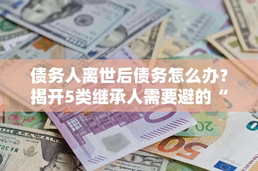 北京债务人离世后债务怎么办？揭开5类继承人需要避的“坑”
