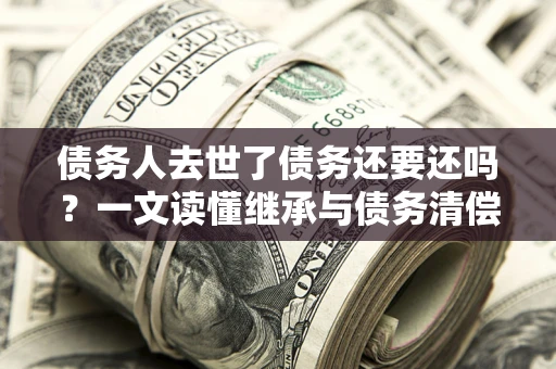 北京债务人去世了债务还要还吗？一文读懂继承与债务清偿